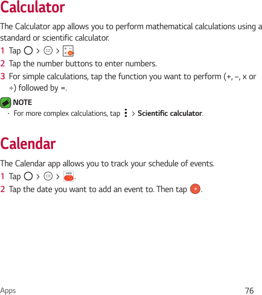 Apps 76CalculatorThe Calculator app allows you to perform mathematical calculations using a standard or scientific calculator.1  Tap   &gt;   &gt;  .2  Tap the number buttons to enter numbers.3  For simple calculations, tap the function you want to perform (+, –, x or ÷) followed by =. NOTE Ţ For more complex calculations, tap   &gt; Scientific calculator.CalendarThe Calendar app allows you to track your schedule of events.1  Tap   &gt;   &gt;  .2  Tap the date you want to add an event to. Then tap  .