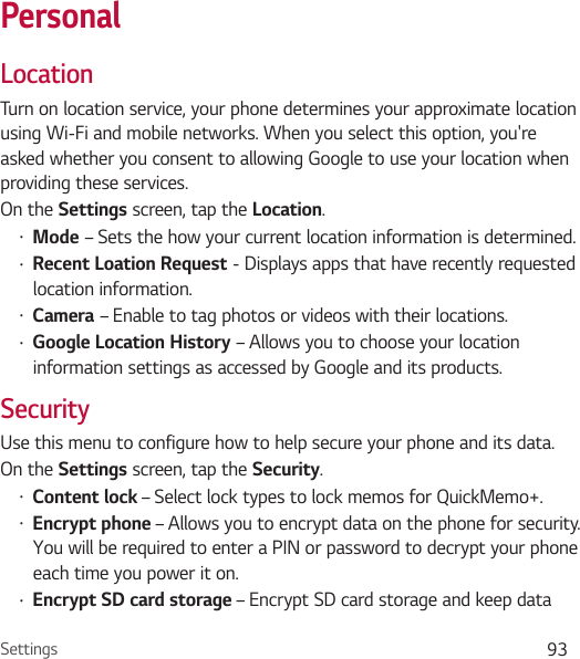 Settings 93PersonalLocationTurn on location service, your phone determines your approximate location using Wi-Fi and mobile networks. When you select this option, you&apos;re asked whether you consent to allowing Google to use your location when providing these services.On the Settings screen, tap the Location.Ţ Mode – Sets the how your current location information is determined.Ţ Recent Loation Request - Displays apps that have recently requested location information.Ţ Camera – Enable to tag photos or videos with their locations.Ţ Google Location History – Allows you to choose your location information settings as accessed by Google and its products.SecurityUse this menu to configure how to help secure your phone and its data.On the Settings screen, tap the Security.Ţ Content lock – Select lock types to lock memos for QuickMemo+.Ţ Encrypt phone – Allows you to encrypt data on the phone for security. You will be required to enter a PIN or password to decrypt your phone each time you power it on.Ţ Encrypt SD card storage – Encrypt SD card storage and keep data 