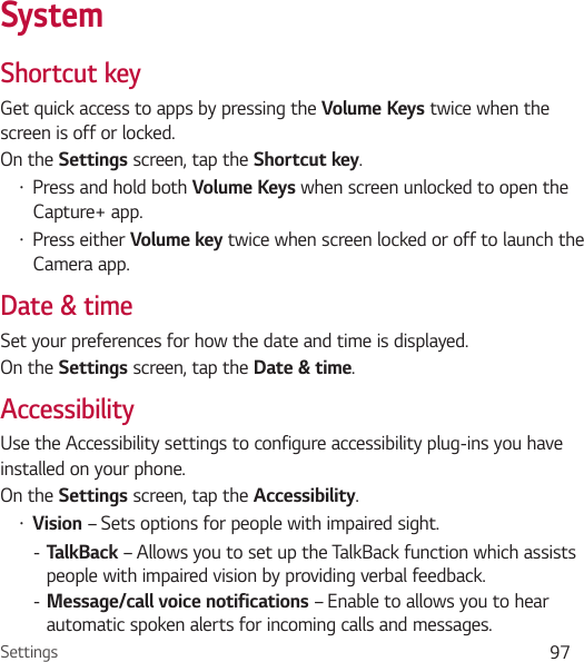 Settings 97SystemShortcut keyGet quick access to apps by pressing the Volume Keys twice when the screen is off or locked.On the Settings screen, tap the Shortcut key.Ţ Press and hold both Volume Keys when screen unlocked to open the Capture+ app.Ţ Press either Volume key twice when screen locked or off to launch the Camera app.Date &amp; timeSet your preferences for how the date and time is displayed.On the Settings screen, tap the Date &amp; time.AccessibilityUse the Accessibility settings to configure accessibility plug-ins you have installed on your phone.On the Settings screen, tap the Accessibility.Ţ Vision – Sets options for people with impaired sight. - TalkBack – Allows you to set up the TalkBack function which assists people with impaired vision by providing verbal feedback. - Message/call voice notifications – Enable to allows you to hear automatic spoken alerts for incoming calls and messages.