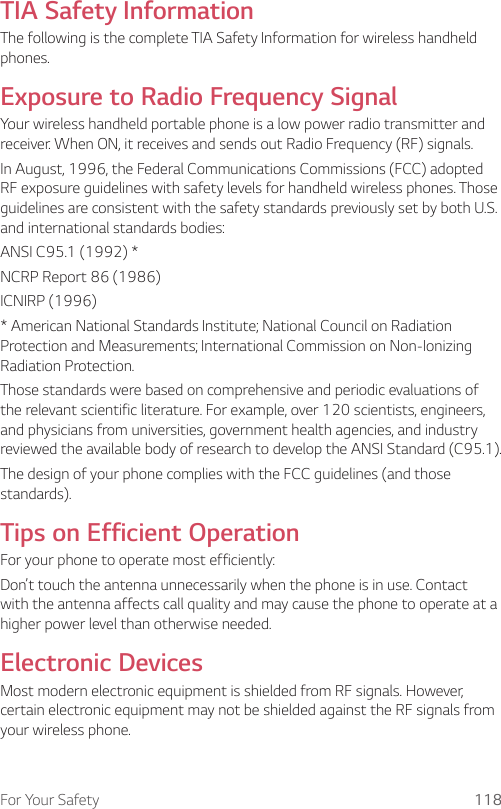 For Your Safety 118TIA Safety InformationThe following is the complete TIA Safety Information for wireless handheld phones.Exposure to Radio Frequency SignalYour wireless handheld portable phone is a low power radio transmitter and receiver. When ON, it receives and sends out Radio Frequency (RF) signals.In August, 1996, the Federal Communications Commissions (FCC) adopted RF exposure guidelines with safety levels for handheld wireless phones. Those guidelines are consistent with the safety standards previously set by both U.S. and international standards bodies:ANSI C95.1 (1992) *NCRP Report 86 (1986)ICNIRP (1996)* American National Standards Institute; National Council on Radiation Protection and Measurements; International Commission on Non-Ionizing Radiation Protection.Those standards were based on comprehensive and periodic evaluations of the relevant scientific literature. For example, over 120 scientists, engineers, and physicians from universities, government health agencies, and industry reviewed the available body of research to develop the ANSI Standard (C95.1).The design of your phone complies with the FCC guidelines (and those standards).Tips on Efficient OperationFor your phone to operate most efficiently:Don’t touch the antenna unnecessarily when the phone is in use. Contact with the antenna affects call quality and may cause the phone to operate at a higher power level than otherwise needed.Electronic DevicesMost modern electronic equipment is shielded from RF signals. However, certain electronic equipment may not be shielded against the RF signals from your wireless phone.