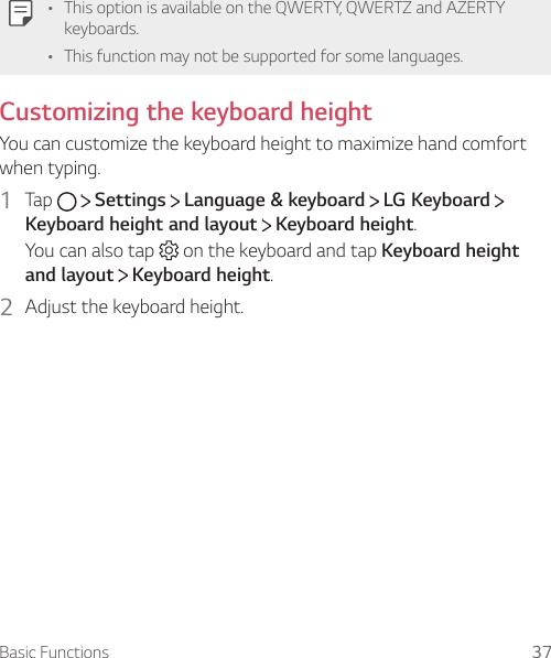 Basic Functions 37A This option is available on the QWERTY, QWERTZ and AZERTY keyboards.A This function may not be supported for some languages.Customizing the keyboard heightYou can customize the keyboard height to maximize hand comfort when typing.1  Tap     Settings   Language &amp; keyboard   LG KeyboardKeyboard height and layout  Keyboard height.You can also tap   on the keyboard and tap Keyboard height and layout  Keyboard height.2  Adjust the keyboard height.
