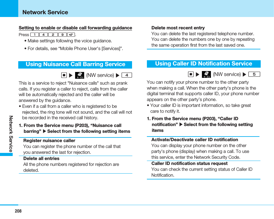 208Network ServiceNetwork ServiceSetting to enable or disable call forwarding guidancePress 1429A.• Make settings following the voice guidance.• For details, see “Mobile Phone User&apos;s [Services]”.Using Nuisance Call Barring ServiceC](NW service) ]4This is a service to reject &quot;Nuisance calls&quot; such as prankcalls. If you register a caller to reject, calls from the callerwill be automatically rejected and the caller will beanswered by the guidance. • Even if a call from a caller who is registered to berejected, the ring tone will not sound, and the call will notbe recorded in the received call history.1. From the Service menu (P203), “Nuisance callbarring” ]Select from the following setting itemsRegister nuisance callerYou can register the phone number of the call thatyou answered the last for rejection.Delete all entriesAll the phone numbers registered for rejection aredeleted.Delete most recent entryYou can delete the last registered telephone number.You can delete the numbers one by one by repeatingthe same operation first from the last saved one.Using Caller ID Notification ServiceC](NW service) ]5You can notify your phone number to the other partywhen making a call. When the other party&apos;s phone is thedigital terminal that supports caller ID, your phone numberappears on the other party’s phone.• Your caller ID is important information, so take greatcare to notify it.1. From the Service menu (P203), “Caller IDnotification” ]Select from the following settingitemsActivate/Deactivate caller ID notificationYou can display your phone number on the otherparty&apos;s phone (display) when making a call. To usethis service, enter the Network Security Code.Caller ID notification status requestYou can check the current setting status of Caller IDNotification.