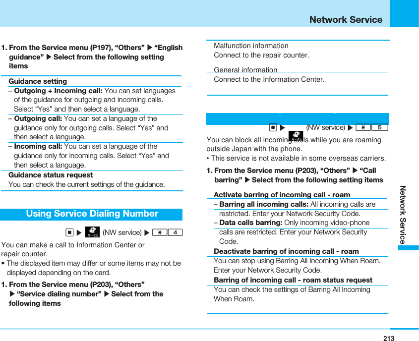 213Network ServiceNetwork Service1. From the Service menu (P197), “Others” ]“Englishguidance” ]Select from the following settingitemsGuidance setting– Outgoing + Incoming call: You can set languagesof the guidance for outgoing and incoming calls.Select “Yes” and then select a language.– Outgoing call: You can set a language of theguidance only for outgoing calls. Select “Yes” andthen select a language.– Incoming call: You can set a language of theguidance only for incoming calls. Select “Yes” andthen select a language.Guidance status requestYou can check the current settings of the guidance.Using Service Dialing NumberC](NW service) ]*4You can make a call to Information Center orrepair counter.• The displayed item may differ or some items may not bedisplayed depending on the card.1. From the Service menu (P203), “Others”]“Service dialing number” ]Select from thefollowing itemsMalfunction informationConnect to the repair counter.General informationConnect to the Information Center.Using Call BarringC](NW service) ]*5You can block all incoming calls while you are roamingoutside Japan with the phone.• This service is not available in some overseas carriers.1. From the Service menu (P203), “Others” ]“Callbarring” ]Select from the following setting itemsActivate barring of incoming call - roam– Barring all incoming calls: All incoming calls arerestricted. Enter your Network Security Code.– Data calls barring: Only incoming video-phonecalls are restricted. Enter your Network SecurityCode.Deactivate barring of incoming call - roamYou can stop using Barring All Incoming When Roam.Enter your Network Security Code.Barring of incoming call - roam status requestYou can check the settings of Barring All IncomingWhen Roam.