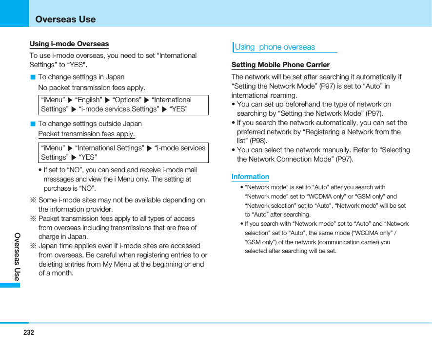 Using i-mode OverseasTo use i-mode overseas, you need to set “InternationalSettings” to “YES”.aTo change settings in JapanNo packet transmission fees apply.“iMenu” ]“English” ]“Options” ]“InternationalSettings” ]“i-mode services Settings” ]“YES”aTo change settings outside JapanPacket transmission fees apply.“iMenu” ]“International Settings” ]“i-mode servicesSettings” ]“YES”• If set to “NO”, you can send and receive i-mode mailmessages and view the i Menu only. The setting atpurchase is “NO”.※Some i-mode sites may not be available depending onthe information provider.※Packet transmission fees apply to all types of accessfrom overseas including transmissions that are free ofcharge in Japan.※Japan time applies even if i-mode sites are accessedfrom overseas. Be careful when registering entries to ordeleting entries from My Menu at the beginning or endof a month.Using  phone overseasSetting Mobile Phone CarrierThe network will be set after searching it automatically if“Setting the Network Mode” (P97) is set to “Auto” ininternational roaming.• You can set up beforehand the type of network onsearching by “Setting the Network Mode” (P97).• If you search the network automatically, you can set thepreferred network by “Registering a Network from thelist” (P98).• You can select the network manually. Refer to “Selectingthe Network Connection Mode” (P97).Information• “Network mode” is set to “Auto” after you search with“Network mode” set to “WCDMA only” or “GSM only” and“Network selection” set to “Auto”, “Network mode” will be setto “Auto” after searching.• If you search with “Network mode” set to “Auto” and “Networkselection” set to “Auto”, the same mode (“WCDMA only” /“GSM only”) of the network (communication carrier) youselected after searching will be set.232Overseas UseOverseas Use