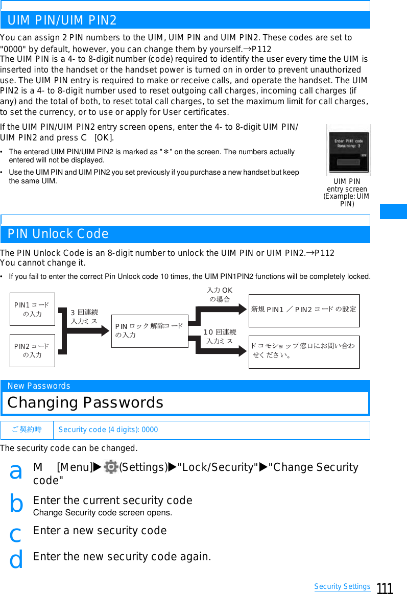 111Security SettingsUIM PIN/UIM PIN2You can assign 2 PIN numbers to the UIM, UIM PIN and UIM PIN2. These codes are set to&quot;0000&quot; by default, however, you can change them by yourself.→P112The UIM PIN is a 4- to 8-digit number (code) required to identify the user every time the UIM isinserted into the handset or the handset power is turned on in order to prevent unauthorizeduse. The UIM PIN entry is required to make or receive calls, and operate the handset. The UIMPIN2 is a 4- to 8-digit number used to reset outgoing call charges, incoming call charges (ifany) and the total of both, to reset total call charges, to set the maximum limit for call charges,to set the currency, or to use or apply for User certificates.If the UIM PIN/UIM PIN2 entry screen opens, enter the 4- to 8-digit UIM PIN/UIM PIN2 and press C[OK].• The entered UIM PIN/UIM PIN2 is marked as &quot;䋪&quot; on the screen. The numbers actually entered will not be displayed.• Use the UIM PIN and UIM PIN2 you set previously if you purchase a new handset but keep the same UIM.PIN Unlock CodeThe PIN Unlock Code is an 8-digit number to unlock the UIM PIN or UIM PIN2.→P112You cannot change it.• If you fail to enter the correct Pin Unlock code 10 times, the UIM PIN1PIN2 functions will be completely locked.New PasswordsChanging PasswordsThe security code can be changed.aM[Menu]X(Settings)X&quot;Lock/Security&quot;X&quot;Change Securitycode&quot;bEnter the current security codeChange Security code screen opens.cEnter a new security codedEnter the new security code again.䈗 ᄾ⚂ᤨ Security code (4 digits): 0000UIM PINentry screen(Example: UIMPIN)ᣂⷙ PIN1 䋯PIN2 䉮䊷䊄䈱⸳ቯ10 ࿁ㅪ⛯౉ജ䊚 䉴౉ജ OK䈱႐ว3࿁ㅪ⛯౉ജ䊚 䉴 PIN 䊨 䉾 䉪 ⸃㒰䉮 䊷䊄䈱౉ജ䊄 䉮 䊝䉲䊢 䉾 䊒⓹ญ䈮䈍໧䈇ว䉒䈞䈒 䈣䈘 䈇䇯PIN1 䉮䊷䊄䈱౉ജPIN2 䉮䊷䊄䈱౉ജ