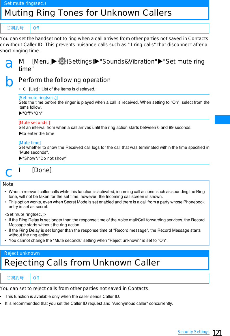 121Security SettingsSet mute ring(sec.)Muting Ring Tones for Unknown CallersYou can set the handset not to ring when a call arrives from other parties not saved in Contactsor without Caller ID. This prevents nuisance calls such as &quot;1 ring calls&quot; that disconnect after ashort ringing time.aM[Menu]X(Settings)X&quot;Sounds&amp;Vibration&quot;X&quot;Set mute ringtime&quot;bPerform the following operation•C[List] : List of the items is displayed.[Set mute ring(sec.)]Sets the time before the ringer is played when a call is received. When setting to &quot;On&quot;, select from theitems follow.X&quot;Off&quot;/&quot;On&quot;[Mute seconds ]Set an interval from when a call arrives until the ring action starts between 0 and 99 seconds.Xto enter the time[Mute time]Set whether to show the Received call logs for the call that was terminated within the time specified in&quot;Mute seconds&quot;.X&quot;Show&quot;/&quot;Do not show&quot;cI[Done]Reject unknownRejecting Calls from Unknown CallerYou can set to reject calls from other parties not saved in Contacts.• This function is available only when the caller sends Caller ID.• It is recommended that you set the Caller ID request and &quot;Anonymous caller&quot; concurrently.䈗 ᄾ⚂ᤨ OffNote• When a relevant caller calls while this function is activated, incoming call actions, such as sounding the Ring tone, will not be taken for the set time; however, the Incoming call screen is shown.• This option works, even when Secret Mode is set enabled and there is a call from a party whose Phonebook entry is set as secret.&lt;Set mute ring(sec.)&gt;• If the Ring Delay is set longer than the response time of the Voice mail/Call forwarding services, the Record Message starts without the ring action.• If the Ring Delay is set longer than the response time of &quot;Record message&quot;, the Record Message starts without the ring action.• You cannot change the &quot;Mute seconds&quot; setting when &quot;Reject unknown&quot; is set to &quot;On&quot;.䈗 ᄾ⚂ᤨ Off