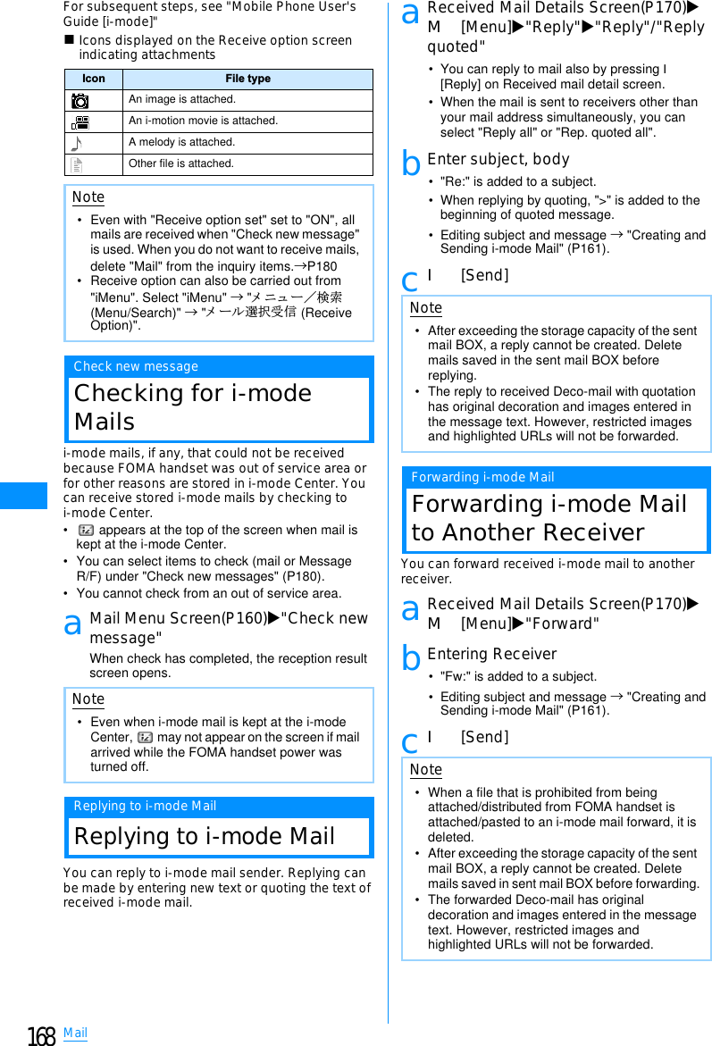 168MailFor subsequent steps, see &quot;Mobile Phone User&apos;sGuide [i-mode]&quot;䂓Icons displayed on the Receive option screenindicating attachmentsCheck new messageChecking for i-modeMailsi-mode mails, if any, that could not be receivedbecause FOMA handset was out of service area orfor other reasons are stored in i-mode Center. Youcan receive stored i-mode mails by checking toi-mode Center.•  appears at the top of the screen when mail is kept at the i-mode Center.• You can select items to check (mail or Message R/F) under &quot;Check new messages&quot; (P180).• You cannot check from an out of service area.aMail Menu Screen(P160)X&quot;Check newmessage&quot;When check has completed, the reception result screen opens.Replying to i-mode MailReplying to i-mode MailYou can reply to i-mode mail sender. Replying canbe made by entering new text or quoting the text ofreceived i-mode mail.aReceived Mail Details Screen(P170)XM[Menu]X&quot;Reply&quot;X&quot;Reply&quot;/&quot;Replyquoted&quot;• You can reply to mail also by pressing I[Reply] on Received mail detail screen.• When the mail is sent to receivers other than your mail address simultaneously, you can select &quot;Reply all&quot; or &quot;Rep. quoted all&quot;.bEnter subject, body• &quot;Re:&quot; is added to a subject.• When replying by quoting, &quot;&gt;&quot; is added to the beginning of quoted message.• Editing subject and message → &quot;Creating and Sending i-mode Mail&quot; (P161).cI[Send]Forwarding i-mode MailForwarding i-mode Mailto Another ReceiverYou can forward received i-mode mail to anotherreceiver.aReceived Mail Details Screen(P170)XM[Menu]X&quot;Forward&quot;bEntering Receiver• &quot;Fw:&quot; is added to a subject.• Editing subject and message → &quot;Creating and Sending i-mode Mail&quot; (P161).cI[Send]Icon File typeAn image is attached.An i-motion movie is attached.A melody is attached.Other file is attached.Note• Even with &quot;Receive option set&quot; set to &quot;ON&quot;, all mails are received when &quot;Check new message&quot; is used. When you do not want to receive mails, delete &quot;Mail&quot; from the inquiry items.→P180• Receive option can also be carried out from &quot;iMenu&quot;. Select &quot;iMenu&quot; → &quot;䊜 䊆䊠 䊷䋯ᬌ⚝(Menu/Search)&quot; → &quot;䊜 䊷䊦ㆬᛯฃା (Receive Option)&quot;.Note• Even when i-mode mail is kept at the i-mode Center,   may not appear on the screen if mail arrived while the FOMA handset power was turned off.Note• After exceeding the storage capacity of the sent mail BOX, a reply cannot be created. Delete mails saved in the sent mail BOX before replying.• The reply to received Deco-mail with quotation has original decoration and images entered in the message text. However, restricted images and highlighted URLs will not be forwarded.Note• When a file that is prohibited from being attached/distributed from FOMA handset is attached/pasted to an i-mode mail forward, it is deleted.• After exceeding the storage capacity of the sent mail BOX, a reply cannot be created. Delete mails saved in sent mail BOX before forwarding.• The forwarded Deco-mail has original decoration and images entered in the message text. However, restricted images and highlighted URLs will not be forwarded.