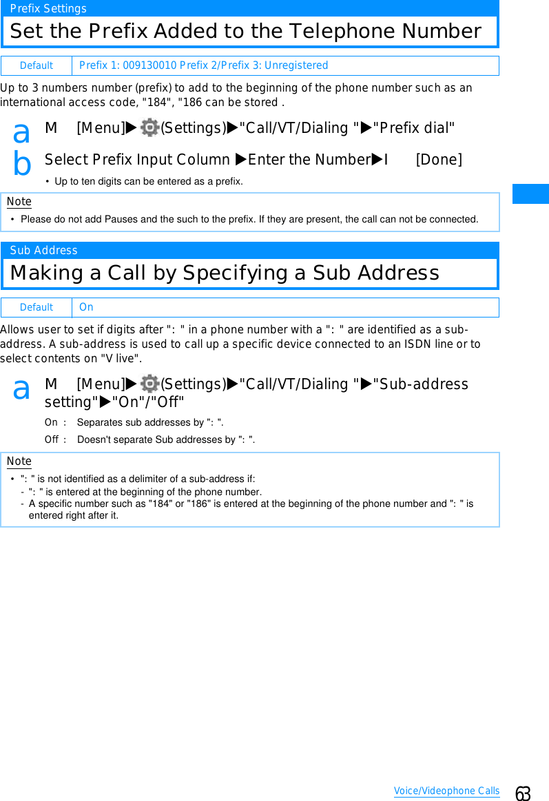 63Voice/Videophone CallsPrefix SettingsSet the Prefix Added to the Telephone NumberUp to 3 numbers number (prefix) to add to the beginning of the phone number such as aninternational access code, &quot;184&quot;, &quot;186 can be stored .aM[Menu]X(Settings)X&quot;Call/VT/Dialing &quot;X&quot;Prefix dial&quot;bSelect Prefix Input Column XEnter the NumberXI[Done]• Up to ten digits can be entered as a prefix.Sub AddressMaking a Call by Specifying a Sub AddressAllows user to set if digits after &quot;:&quot; in a phone number with a &quot;:&quot; are identified as a sub-address. A sub-address is used to call up a specific device connected to an ISDN line or toselect contents on &quot;V live&quot;.aM[Menu]X(Settings)X&quot;Call/VT/Dialing &quot;X&quot;Sub-addresssetting&quot;X&quot;On&quot;/&quot;Off&quot;On 䋺Separates sub addresses by &quot;:&quot;.Off 䋺Doesn&apos;t separate Sub addresses by &quot;:&quot;.Default Prefix 1: 009130010 Prefix 2/Prefix 3: UnregisteredNote• Please do not add Pauses and the such to the prefix. If they are present, the call can not be connected.Default OnNote•&quot;:&quot; is not identified as a delimiter of a sub-address if:-&quot;:&quot; is entered at the beginning of the phone number.- A specific number such as &quot;184&quot; or &quot;186&quot; is entered at the beginning of the phone number and &quot;:&quot; is entered right after it.