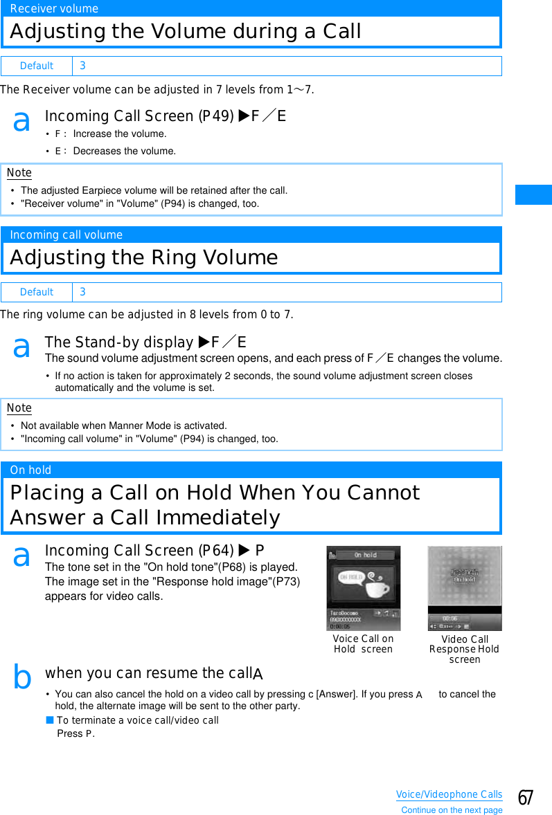 67Voice/Videophone CallsReceiver volumeAdjusting the Volume during a CallThe Receiver volume can be adjusted in 7 levels from 1䌾7.aIncoming Call Screen (P49) XF䋯E•F䋺 Increase the volume.•E䋺 Decreases the volume.Incoming call volumeAdjusting the Ring VolumeThe ring volume can be adjusted in 8 levels from 0 to 7.aThe Stand-by display XF䋯EThe sound volume adjustment screen opens, and each press of F䋯E changes the volume.• If no action is taken for approximately 2 seconds, the sound volume adjustment screen closes automatically and the volume is set.On holdPlacing a Call on Hold When You CannotAnswer a Call ImmediatelyaIncoming Call Screen (P64) XPThe tone set in the &quot;On hold tone&quot;(P68) is played. The image set in the &quot;Response hold image&quot;(P73) appears for video calls.bwhen you can resume the callA• You can also cancel the hold on a video call by pressing c [Answer]. If you press A to cancel the hold, the alternate image will be sent to the other party.䂓To terminate a voice call/video callPress P.Default 3Note• The adjusted Earpiece volume will be retained after the call.• &quot;Receiver volume&quot; in &quot;Volume&quot; (P94) is changed, too.Default 3Note• Not available when Manner Mode is activated.• &quot;Incoming call volume&quot; in &quot;Volume&quot; (P94) is changed, too.Voice Call onHold screen Video CallResponseHoldscreenContinue on the next page