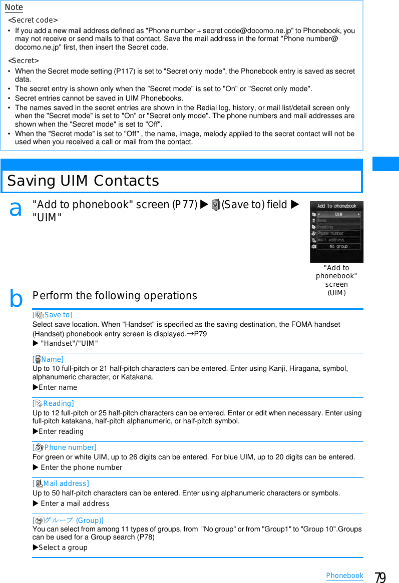 79PhonebookSaving UIM Contactsa&quot;Add to phonebook&quot; screen (P77) X(Save to) field X&quot;UIM&quot;bPerform the following operations[ Save to]Select save location. When &quot;Handset&quot; is specified as the saving destination, the FOMA handset (Handset) phonebook entry screen is displayed.→P79X&quot;Handset&quot;/&quot;UIM&quot;[ Name]Up to 10 full-pitch or 21 half-pitch characters can be entered. Enter using Kanji, Hiragana, symbol, alphanumeric character, or Katakana.XEnter name[Reading]Up to 12 full-pitch or 25 half-pitch characters can be entered. Enter or edit when necessary. Enter using full-pitch katakana, half-pitch alphanumeric, or half-pitch symbol.XEnter reading[ Phone number]For green or white UIM, up to 26 digits can be entered. For blue UIM, up to 20 digits can be entered.XEnter the phone number[ Mail address]Up to 50 half-pitch characters can be entered. Enter using alphanumeric characters or symbols.XEnter a mail address[䉫䊦䊷䊒 (Group)]You can select from among 11 types of groups, from  &quot;No group&quot; or from &quot;Group1&quot; to &quot;Group 10&quot;.Groups can be used for a Group search (P78) XSelect a groupNote&lt;Secret code&gt;• If you add a new mail address defined as &quot;Phone number + secret code@docomo.ne.jp&quot; to Phonebook, you may not receive or send mails to that contact. Save the mail address in the format &quot;Phone number@docomo.ne.jp&quot; first, then insert the Secret code.&lt;Secret&gt;• When the Secret mode setting (P117) is set to &quot;Secret only mode&quot;, the Phonebook entry is saved as secret data.• The secret entry is shown only when the &quot;Secret mode&quot; is set to &quot;On&quot; or &quot;Secret only mode&quot;.• Secret entries cannot be saved in UIM Phonebooks.• The names saved in the secret entries are shown in the Redial log, history, or mail list/detail screen only when the &quot;Secret mode&quot; is set to &quot;On&quot; or &quot;Secret only mode&quot;. The phone numbers and mail addresses are shown when the &quot;Secret mode&quot; is set to &quot;Off&quot;.• When the &quot;Secret mode&quot; is set to &quot;Off&quot; , the name, image, melody applied to the secret contact will not be used when you received a call or mail from the contact.&quot;Add tophonebook&quot;screen(UIM)