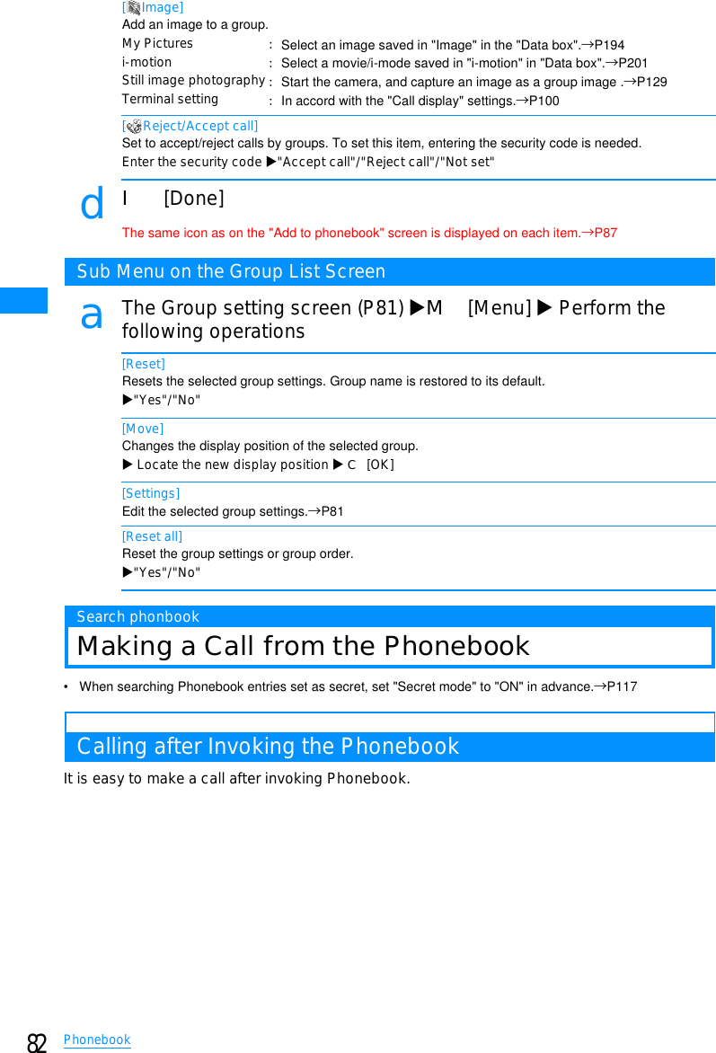 82Phonebook[Image]Add an image to a group.[ Reject/Accept call]Set to accept/reject calls by groups. To set this item, entering the security code is needed.Enter the security code X&quot;Accept call&quot;/&quot;Reject call&quot;/&quot;Not set&quot;dI[Done]The same icon as on the &quot;Add to phonebook&quot; screen is displayed on each item.→P87Sub Menu on the Group List ScreenaThe Group setting screen (P81) XM[Menu] XPerform thefollowing operations[Reset]Resets the selected group settings. Group name is restored to its default.X&quot;Yes&quot;/&quot;No&quot;[Move]Changes the display position of the selected group.XLocate the new display position XC[OK][Settings]Edit the selected group settings.→P81[Reset all]Reset the group settings or group order.X&quot;Yes&quot;/&quot;No&quot;Search phonbookMaking a Call from the Phonebook• When searching Phonebook entries set as secret, set &quot;Secret mode&quot; to &quot;ON&quot; in advance.→P117Calling after Invoking the PhonebookIt is easy to make a call after invoking Phonebook.My Picturesi-motionStill image photographyTerminal setting䋺Select an image saved in &quot;Image&quot; in the &quot;Data box&quot;.→P194䋺Select a movie/i-mode saved in &quot;i-motion&quot; in &quot;Data box&quot;.→P201䋺Start the camera, and capture an image as a group image .→P129䋺In accord with the &quot;Call display&quot; settings.→P100