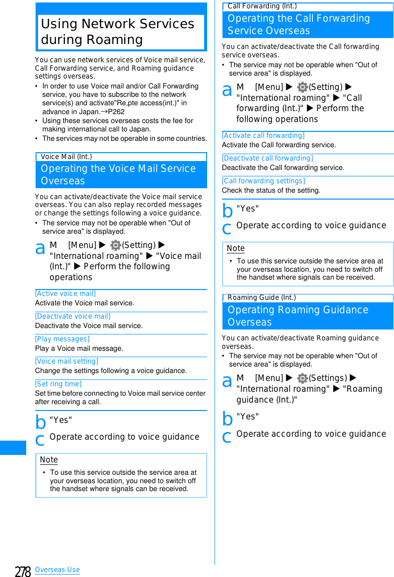 278Overseas UseUsing Network Servicesduring RoamingYou can use network services of Voice mail service,Call Forwarding service, and Roaming guidancesettings overseas.• In order to use Voice mail and/or Call Forwarding service, you have to subscribe to the network service(s) and activate&quot;Re,pte access(int.)&quot; in advance in Japan.→P262• Using these services overseas costs the fee for making international call to Japan.• The services may not be operable in some countries.Voice Mail (Int.)Operating the Voice Mail ServiceOverseasYou can activate/deactivate the Voice mail serviceoverseas. You can also replay recorded messagesor change the settings following a voice guidance.• The service may not be operable when &quot;Out of service area&quot; is displayed.aM[Menu] X(Setting) X&quot;International roaming&quot; X&quot;Voice mail(Int.)&quot; XPerform the followingoperations[Active voice mail]Activate the Voice mail service.[Deactivate voice mail]Deactivate the Voice mail service.[Play messages]Play a Voice mail message.[Voice mail setting]Change the settings following a voice guidance.[Set ring time]Set time before connecting to Voice mail service center after receiving a call.b&quot;Yes&quot;cOperate according to voice guidanceCall Forwarding (Int.)Operating the Call ForwardingService OverseasYou can activate/deactivate the Call forwardingservice overseas.• The service may not be operable when &quot;Out of service area&quot; is displayed.aM[Menu] X(Setting) X&quot;International roaming&quot; X&quot;Callforwarding (Int.)&quot; XPerform thefollowing operations[Activate call forwarding]Activate the Call forwarding service.[Deactivate call forwarding]Deactivate the Call forwarding service.[Call forwarding settings]Check the status of the setting.b&quot;Yes&quot;cOperate according to voice guidanceRoaming Guide (Int.)Operating Roaming GuidanceOverseasYou can activate/deactivate Roaming guidanceoverseas.• The service may not be operable when &quot;Out of service area&quot; is displayed.aM[Menu] X(Settings) X&quot;International roaming&quot; X&quot;Roamingguidance (Int.)&quot;b&quot;Yes&quot;cOperate according to voice guidanceNote• To use this service outside the service area at your overseas location, you need to switch off the handset where signals can be received.Note• To use this service outside the service area at your overseas location, you need to switch off the handset where signals can be received.