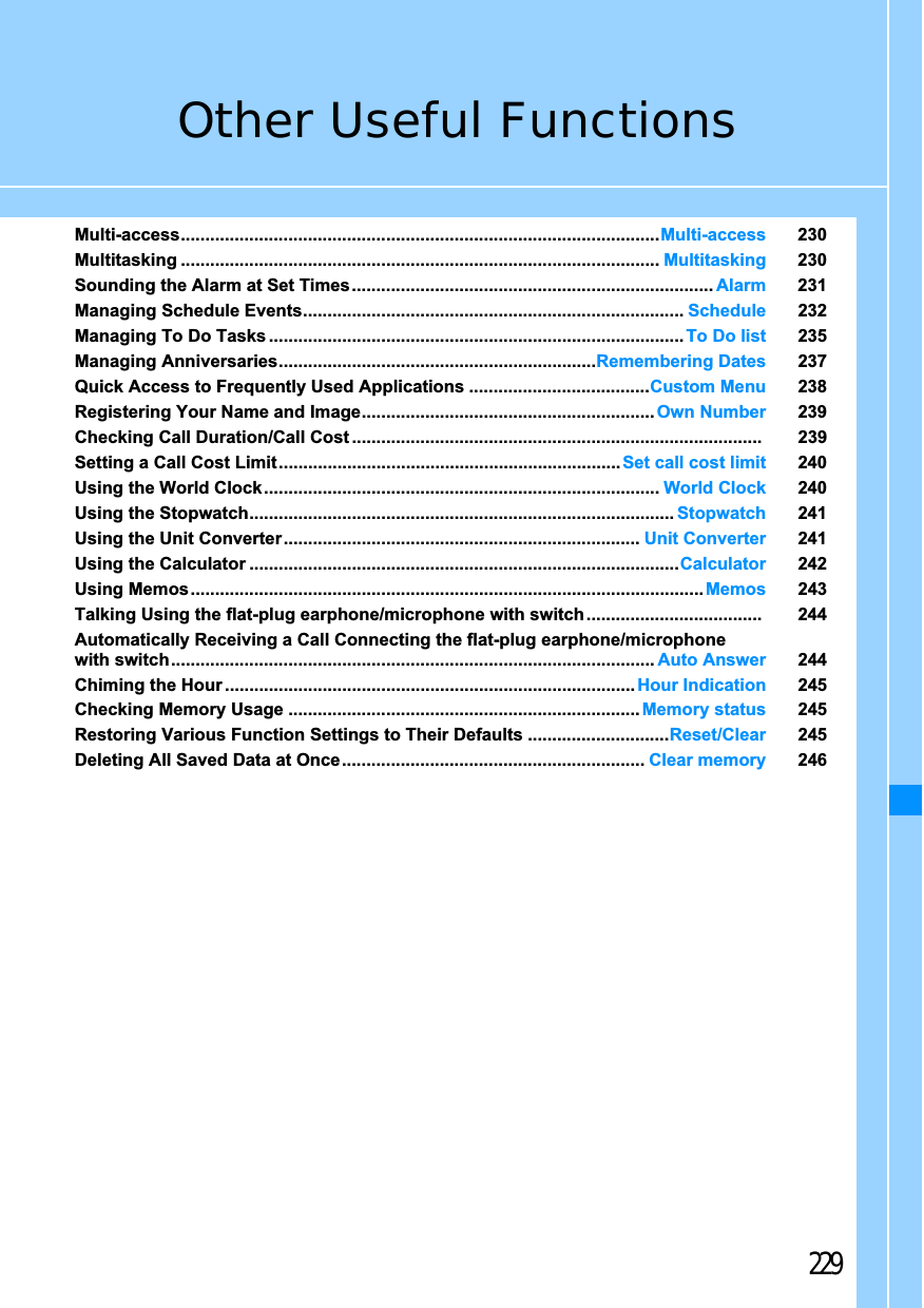 229Other Useful FunctionsMulti-access..................................................................................................Multi-access 230Multitasking .................................................................................................. Multitasking 230Sounding the Alarm at Set Times.......................................................................... Alarm 231Managing Schedule Events.............................................................................. Schedule 232Managing To Do Tasks ..................................................................................... To Do list 235Managing Anniversaries.................................................................Remembering Dates 237Quick Access to Frequently Used Applications .....................................Custom Menu 238Registering Your Name and Image............................................................ Own Number 239Checking Call Duration/Call Cost .................................................................................... 239Setting a Call Cost Limit ......................................................................Set call cost limit 240Using the World Clock................................................................................. World Clock 240Using the Stopwatch....................................................................................... Stopwatch 241Using the Unit Converter ......................................................................... Unit Converter 241Using the Calculator ........................................................................................Calculator 242Using Memos......................................................................................................... Memos 243Talking Using the flat-plug earphone/microphone with switch .................................... 244Automatically Receiving a Call Connecting the flat-plug earphone/microphonewith switch................................................................................................... Auto Answer 244Chiming the Hour .................................................................................... Hour Indication 245Checking Memory Usage ........................................................................ Memory status 245Restoring Various Function Settings to Their Defaults .............................Reset/Clear 245Deleting All Saved Data at Once.............................................................. Clear memory 246