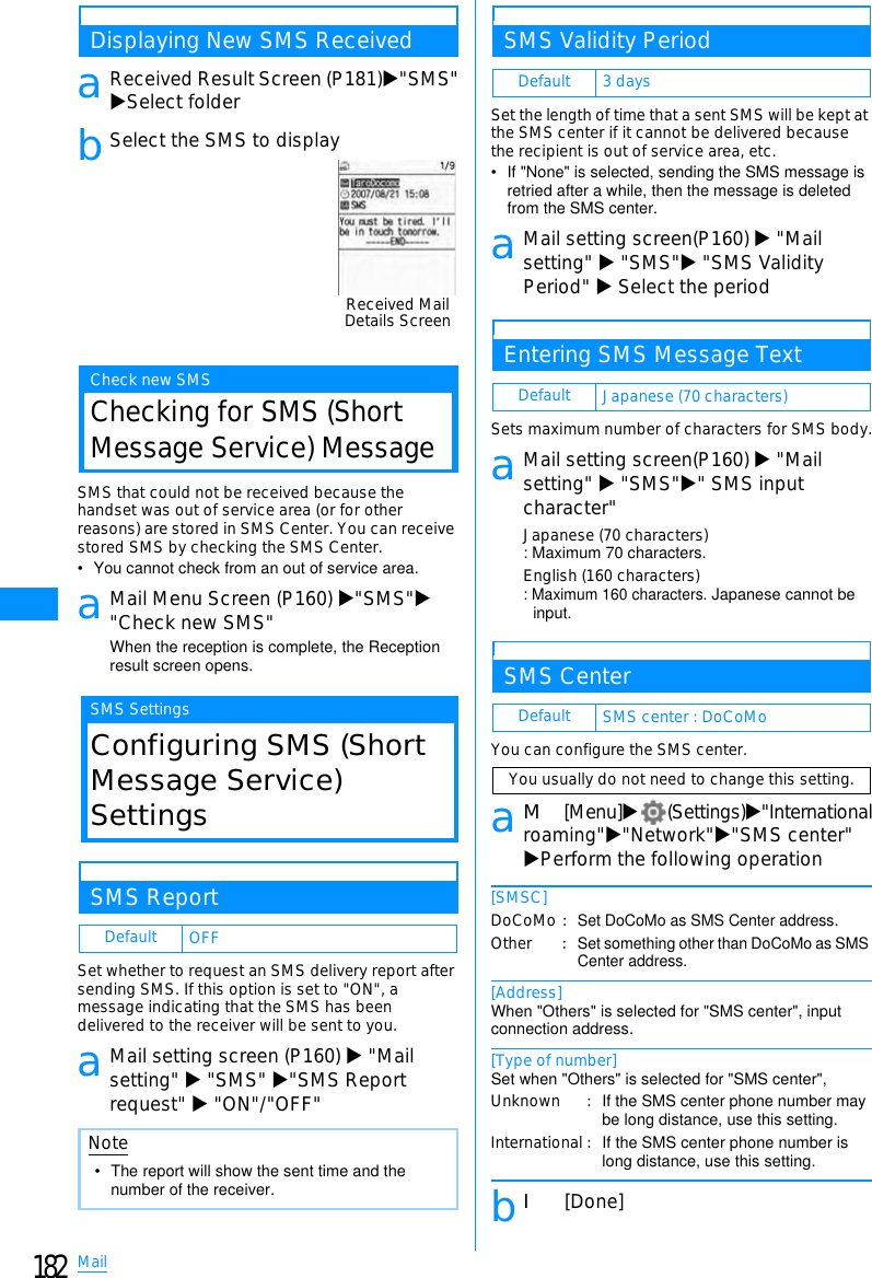 182MailDisplaying New SMS ReceivedaReceived Result Screen (P181)X&quot;SMS&quot;XSelect folderbSelect the SMS to displayCheck new SMSChecking for SMS (ShortMessage Service) MessageSMS that could not be received because thehandset was out of service area (or for otherreasons) are stored in SMS Center. You can receivestored SMS by checking the SMS Center.• You cannot check from an out of service area.aMail Menu Screen (P160) X&quot;SMS&quot;X&quot;Check new SMS&quot;When the reception is complete, the Reception result screen opens.SMS SettingsConfiguring SMS (ShortMessage Service)SettingsSMS ReportSet whether to request an SMS delivery report aftersending SMS. If this option is set to &quot;ON&quot;, amessage indicating that the SMS has beendelivered to the receiver will be sent to you.aMail setting screen (P160) X&quot;Mailsetting&quot; X&quot;SMS&quot; X&quot;SMS Reportrequest&quot; X&quot;ON&quot;/&quot;OFF&quot;SMS Validity PeriodSet the length of time that a sent SMS will be kept atthe SMS center if it cannot be delivered becausethe recipient is out of service area, etc.• If &quot;None&quot; is selected, sending the SMS message is retried after a while, then the message is deleted from the SMS center.aMail setting screen(P160) X&quot;Mailsetting&quot; X&quot;SMS&quot;X&quot;SMS ValidityPeriod&quot; XSelect the periodEntering SMS Message TextSets maximum number of characters for SMS body.aMail setting screen(P160) X&quot;Mailsetting&quot; X&quot;SMS&quot;X&quot; SMS inputcharacter&quot;Japanese (70 characters): Maximum 70 characters.English (160 characters): Maximum 160 characters. Japanese cannot be input.SMS CenterYou can configure the SMS center.aM[Menu]X(Settings)X&quot;Internationalroaming&quot;X&quot;Network&quot;X&quot;SMS center&quot;XPerform the following operation[SMSC][Address]When &quot;Others&quot; is selected for &quot;SMS center&quot;, input connection address.[Type of number]Set when &quot;Others&quot; is selected for &quot;SMS center&quot;,bI[Done]Default OFFNote• The report will show the sent time and the number of the receiver.Received MailDetails ScreenDefault 3 daysDefault Japanese (70 characters)Default SMS center : DoCoMoYou usually do not need to change this setting.DoCoMoOther䋺Set DoCoMo as SMS Center address.䋺Set something other than DoCoMo as SMS Center address.UnknownInternational䋺If the SMS center phone number may be long distance, use this setting.䋺If the SMS center phone number is long distance, use this setting.