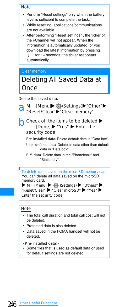 246Other Useful FunctionsClear memoryDeleting All Saved Data atOnceDelete the saved data.aM[Menu]X(Settings)X&quot;Other&quot;X&quot;Reset/Clear&quot;X&quot;Clear memory&quot;bCheck off the items to be deleted XI[Done] X&quot;Yes&quot; XEnter thesecurity codePre-installed data䋺Delete default data in &quot;Data box&quot;.User-defined data䋺Delete all data other than default data in &quot;Data box&quot;.PIM data䋺Delete data in the &quot;Phonebook&quot; and &quot;Stationery&quot;.To delete data saved on the microSD memory cardYou can delete all data saved on the microSD memory card.XM[Menu] X(Settings) X&quot;Others&quot; X&quot;Reset/Clear&quot; X&quot;Clear microSD&quot; X&quot;Yes&quot; XEnter the security codeNote• Perform &quot;Reset settings&quot; only when the battery level is sufficient to complete the task.• While resetting, applications/communications are not available•After performing &quot;Reset settings&quot; , the ticker of the i-Channel will not appear. When the information is automatically updated, or you download the latest information by pressing Q for 1+ seconds, the ticker reappears automatically.Note• The total call duration and total call cost will not be deleted.• Protected data is also deleted.• Data saved in the FOMA handset will not be deleted.&lt;Pre-installed data&gt;• Some files that is used as default data or used for default settings are not deleted.