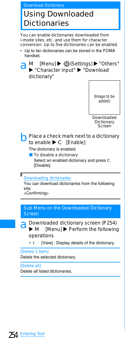 254Entering TextDownload DictionaryUsing DownloadedDictionariesYou can enable dictionaries downloaded fromi-mode sites, etc. and use them for characterconversion. Up to five dictionaries can be enabled.• Up to ten dictionaries can be stored in the FOMA handset.aM[Menu] X(Settings) X&quot;Others&quot;X&quot;Character input&quot; X&quot;Downloaddictionary&quot;bPlace a check mark next to a dictionaryto enable XC[Enable]The dictionary is enabled.䂓To disable a dictionarySelect an enabled dictionary and press C[Disable].Downloading dictionariesYou can download dictionaries from the following site:&lt;Confirming&gt;Sub Menu on the Downloaded DictionaryScreenaDownloaded dictionary screen (P254)XM[Menu] XPerform the followingoperations•I[View] : Display details of the dictionary.[Delete 1 item]Delete the selected dictionary.[Delete all]Delete all listed dictionaries.DownloadedDictionaryScreen(Image to beadded)
