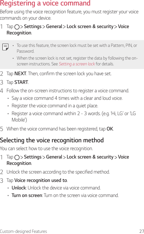 Custom-designed Features 27Registering a voice commandBefore using the voice recognition feature, you must register your voice commands on your device.1  Tap     Settings   General   Lock screen &amp; security   Voice Recognition.• To use this feature, the screen lock must be set with a Pattern, PIN, or Password.• When the screen lock is not set, register the data by following the on-screen instructions. See Setting a screen lock for details.2  Tap NEXT. Then, confirm the screen lock you have set.3  Tap START.4  Follow the on-screen instructions to register a voice command.• Say a voice command 4 times with a clear and loud voice.• Register the voice command in a quiet place.• Register a voice command within 2 - 3 words. (e.g. ‘Hi, LG’ or ‘LG Mobile’)5  When the voice command has been registered, tap OK.Selecting the voice recognition methodYou can select how to use the voice recognition.1  Tap     Settings   General   Lock screen &amp; security   Voice Recognition.2  Unlock the screen according to the specified method.3  Tap Voice recognition used to.• Unlock: Unlock the device via voice command.• Turn on screen: Turn on the screen via voice command.