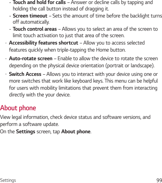 Settings 99 - Touch and hold for calls – Answer or decline calls by tapping and holding the call button instead of dragging it.  - Screen timeout – Sets the amount of time before the backlight turns off automatically. - Touch control areas – Allows you to select an area of the screen to limit touch activation to just that area of the screen.• Accessibility features shortcut – Allow you to access selected features quickly when triple-tapping the Home button.• Auto-rotate screen – Enable to allow the device to rotate the screen depending on the physical device orientation (portrait or landscape).• Switch Access – Allows you to interact with your device using one or more switches that work like keyboard keys. This menu can be helpful for users with mobility limitations that prevent them from interacting directly with the your device.About phoneView legal information, check device status and software versions, and perform a software update. On the Settings screen, tap About phone.