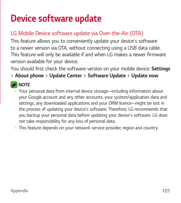 Appendix 101Device software updateLG Mobile Device software update via Over-the-Air (OTA)This feature allows you to conveniently update your device&apos;s software to a newer version via OTA, without connecting using a USB data cable. This feature will only be available if and when LG makes a newer firmware version available for your device.You should first check the software version on your mobile device: Settings  &gt; About phone &gt; Update Center &gt; Software Update &gt; Update now. NOTE • Your personal data from internal device storage—including information about your Google account and any other accounts, your system/application data and settings, any downloaded applications and your DRM licence—might be lost in the process of updating your device&apos;s software. Therefore, LG recommends that you backup your personal data before updating your device&apos;s software. LG does not take responsibility for any loss of personal data.• This feature depends on your network service provider, region and country.
