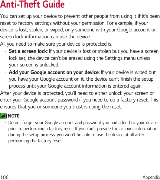 Appendix106Anti-Theft GuideYou can set up your device to prevent other people from using it if it&apos;s been reset to factory settings without your permission. For example, if your device is lost, stolen, or wiped, only someone with your Google account or screen lock information can use the device.All you need to make sure your device is protected is:• Set a screen lock: If your device is lost or stolen but you have a screen lock set, the device can&apos;t be erased using the Settings menu unless your screen is unlocked.• Add your Google account on your device: If your device is wiped but you have your Google account on it, the device can&apos;t finish the setup process until your Google account information is entered again.After your device is protected, you&apos;ll need to either unlock your screen or enter your Google account password if you need to do a factory reset. This ensures that you or someone you trust is doing the reset. NOTE • Do not forget your Google account and password you had added to your device prior to performing a factory reset. If you can&apos;t provide the account information during the setup process, you won&apos;t be able to use the device at all after performing the factory reset.