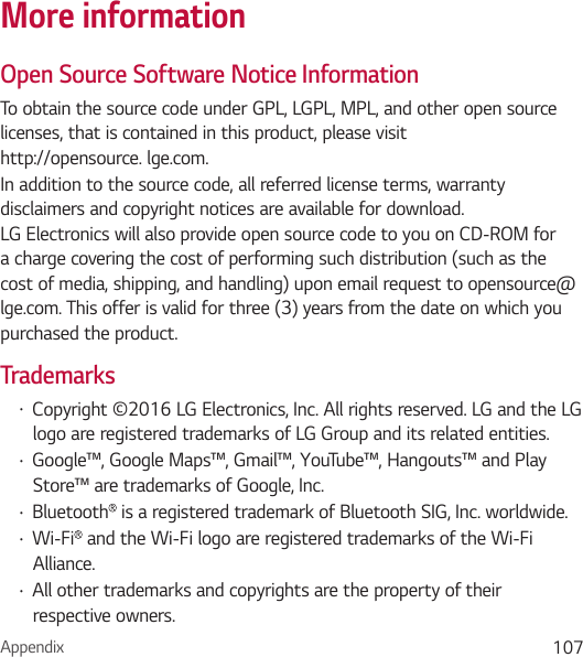 Appendix 107More informationOpen Source Software Notice InformationTo obtain the source code under GPL, LGPL, MPL, and other open source licenses, that is contained in this product, please visit http://opensource. lge.com.In addition to the source code, all referred license terms, warranty disclaimers and copyright notices are available for download. LG Electronics will also provide open source code to you on CD-ROM for a charge covering the cost of performing such distribution (such as the cost of media, shipping, and handling) upon email request to opensource@lge.com. This offer is valid for three (3) years from the date on which you purchased the product.Trademarks• Copyright ©2016 LG Electronics, Inc. All rights reserved. LG and the LG logo are registered trademarks of LG Group and its related entities. • Google™, Google Maps™, Gmail™, YouTube™, Hangouts™ and Play Store™ are trademarks of Google, Inc.• Bluetooth  is a registered trademark of Bluetooth SIG, Inc. worldwide.• Wi-Fi  and the Wi-Fi logo are registered trademarks of the Wi-Fi Alliance.• All other trademarks and copyrights are the property of their respective owners. 