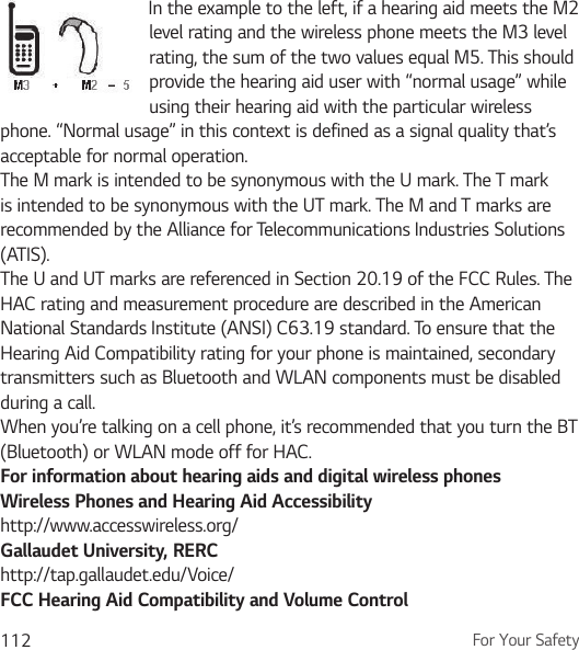 For Your Safety112In the example to the left, if a hearing aid meets the M2 level rating and the wireless phone meets the M3 level rating, the sum of the two values equal M5. This should provide the hearing aid user with “normal usage” while using their hearing aid with the particular wireless phone. “Normal usage” in this context is defined as a signal quality that’s acceptable for normal operation.The M mark is intended to be synonymous with the U mark. The T mark is intended to be synonymous with the UT mark. The M and T marks are recommended by the Alliance for Telecommunications Industries Solutions (ATIS).The U and UT marks are referenced in Section 20.19 of the FCC Rules. The HAC rating and measurement procedure are described in the American National Standards Institute (ANSI) C63.19 standard. To ensure that the Hearing Aid Compatibility rating for your phone is maintained, secondary transmitters such as Bluetooth and WLAN components must be disabled during a call.When you’re talking on a cell phone, it’s recommended that you turn the BT (Bluetooth) or WLAN mode off for HAC.For information about hearing aids and digital wireless phonesWireless Phones and Hearing Aid Accessibilityhttp://www.accesswireless.org/Gallaudet University, RERChttp://tap.gallaudet.edu/Voice/FCC Hearing Aid Compatibility and Volume Control