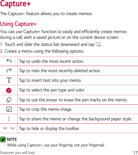 Features you will love 17Capture+The Capture+ feature allows you to create memos.Using Capture+You can use Capture+ function to easily and efficiently create memos during a call, with a saved picture or on the current device screen.1  Touch and slide the status bar downward and tap  .2  Create a memo using the following options:Tap to undo the most recent action.Tap to redo the most recently deleted action.Tap to insert text into your memo.Tap to select the pen type and color.Tap to use the eraser to erase the pen marks on the memo.Tap to crop the memo image.Tap to share the memo or change the background paper style.Tap to hide or display the toolbar. NOTE • While using Capture+, use your fingertip, not your fingernail.