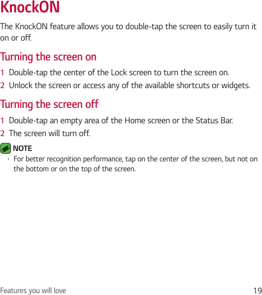 Features you will love 19KnockONThe KnockON feature allows you to double-tap the screen to easily turn it on or off.Turning the screen on1  Double-tap the center of the Lock screen to turn the screen on.2  Unlock the screen or access any of the available shortcuts or widgets.Turning the screen off1  Double-tap an empty area of the Home screen or the Status Bar.2  The screen will turn off. NOTE • For better recognition performance, tap on the center of the screen, but not on the bottom or on the top of the screen.