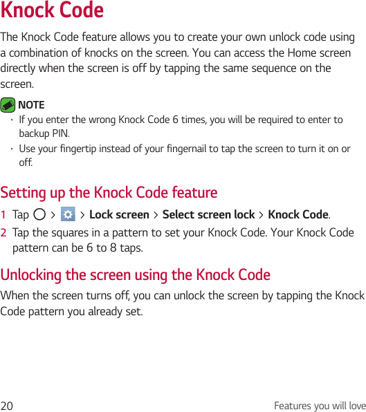 Features you will love20Knock CodeThe Knock Code feature allows you to create your own unlock code using a combination of knocks on the screen. You can access the Home screen directly when the screen is off by tapping the same sequence on the screen. NOTE • If you enter the wrong Knock Code 6 times, you will be required to enter to backup PIN.• Use your fingertip instead of your fingernail to tap the screen to turn it on or off.Setting up the Knock Code feature1  Tap   &gt;   &gt; Lock screen &gt; Select screen lock &gt; Knock Code.2  Tap the squares in a pattern to set your Knock Code. Your Knock Code pattern can be 6 to 8 taps.Unlocking the screen using the Knock CodeWhen the screen turns off, you can unlock the screen by tapping the Knock Code pattern you already set.