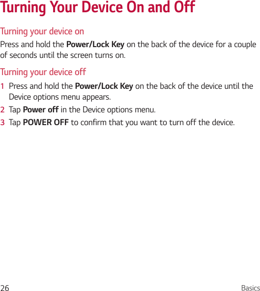 Basics26Turning Your Device On and OffTurning your device onPress and hold the Power/Lock Key on the back of the device for a couple of seconds until the screen turns on.Turning your device off1  Press and hold the Power/Lock Key on the back of the device until the Device options menu appears.2  Tap Power off in the Device options menu.3  Tap POWER OFF to confirm that you want to turn off the device.