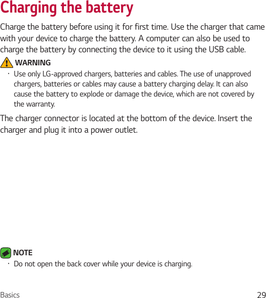 Basics 29Charging the batteryCharge the battery before using it for first time. Use the charger that came with your device to charge the battery. A computer can also be used to charge the battery by connecting the device to it using the USB cable. WARNING• Use only LG-approved chargers, batteries and cables. The use of unapproved chargers, batteries or cables may cause a battery charging delay. It can also cause the battery to explode or damage the device, which are not covered by the warranty.The charger connector is located at the bottom of the device. Insert the charger and plug it into a power outlet. NOTE • Do not open the back cover while your device is charging.