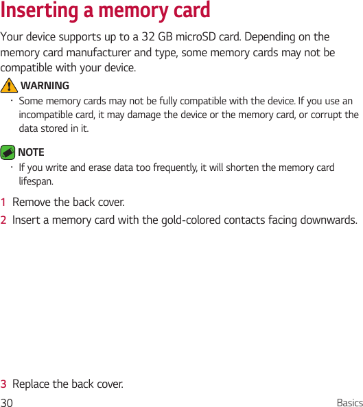 Basics30Inserting a memory cardYour device supports up to a 32 GB microSD card. Depending on the memory card manufacturer and type, some memory cards may not be compatible with your device. WARNING• Some memory cards may not be fully compatible with the device. If you use an incompatible card, it may damage the device or the memory card, or corrupt the data stored in it. NOTE • If you write and erase data too frequently, it will shorten the memory card lifespan.1  Remove the back cover.2  Insert a memory card with the gold-colored contacts facing downwards.3  Replace the back cover.