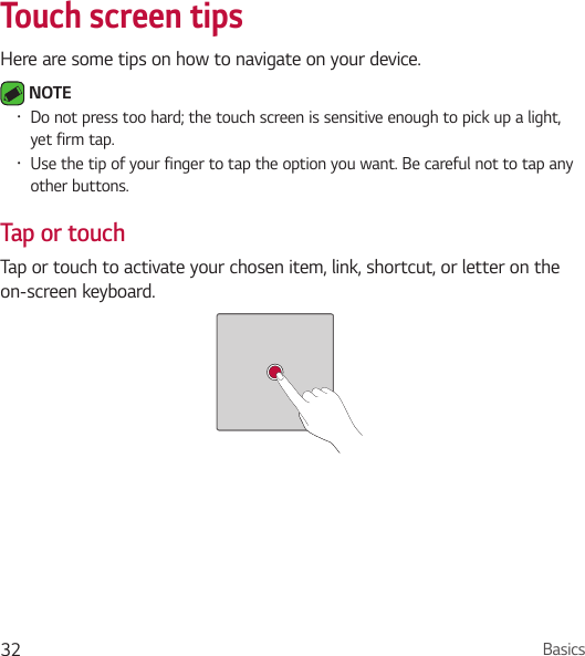 Basics32Touch screen tipsHere are some tips on how to navigate on your device. NOTE • Do not press too hard; the touch screen is sensitive enough to pick up a light, yet firm tap.• Use the tip of your finger to tap the option you want. Be careful not to tap any other buttons.Tap or touchTap or touch to activate your chosen item, link, shortcut, or letter on the on-screen keyboard. 