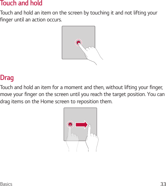 Basics 33Touch and holdTouch and hold an item on the screen by touching it and not lifting your finger until an action occurs.DragTouch and hold an item for a moment and then, without lifting your finger, move your finger on the screen until you reach the target position. You can drag items on the Home screen to reposition them.