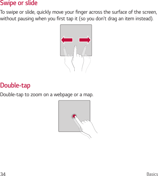 Basics34Swipe or slideTo swipe or slide, quickly move your finger across the surface of the screen, without pausing when you first tap it (so you don&apos;t drag an item instead).Double-tapDouble-tap to zoom on a webpage or a map.