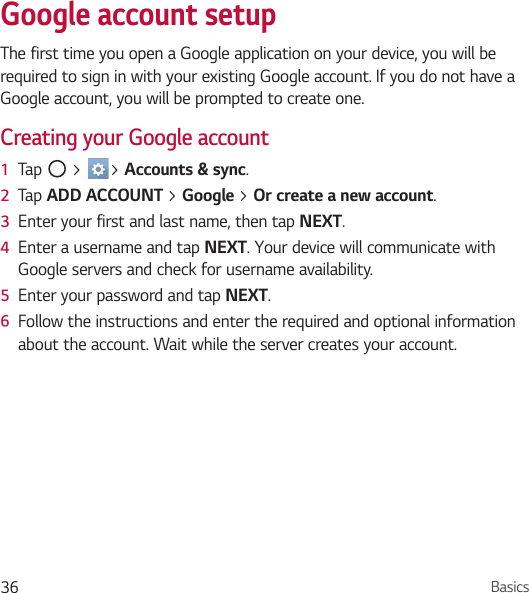 Basics36Google account setupThe first time you open a Google application on your device, you will be required to sign in with your existing Google account. If you do not have a Google account, you will be prompted to create one.Creating your Google account1  Tap   &gt;  &gt; Accounts &amp; sync.2  Tap ADD ACCOUNT &gt; Google &gt; Or create a new account.3  Enter your first and last name, then tap NEXT.4  Enter a username and tap NEXT. Your device will communicate with Google servers and check for username availability.5  Enter your password and tap NEXT.6  Follow the instructions and enter the required and optional information about the account. Wait while the server creates your account.