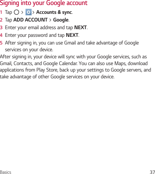 Basics 37Signing into your Google account1  Tap   &gt;  &gt; Accounts &amp; sync.2  Tap ADD ACCOUNT &gt; Google.3  Enter your email address and tap NEXT.4  Enter your password and tap NEXT.5  After signing in, you can use Gmail and take advantage of Google services on your device.After signing in, your device will sync with your Google services, such as Gmail, Contacts, and Google Calendar. You can also use Maps, download applications from Play Store, back up your settings to Google servers, and take advantage of other Google services on your device.