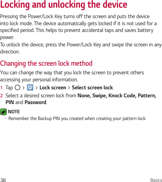 Basics38Locking and unlocking the devicePressing the Power/Lock Key turns off the screen and puts the device into lock mode. The device automatically gets locked if it is not used for a specified period. This helps to prevent accidental taps and saves battery power. To unlock the device, press the Power/Lock Key and swipe the screen in any direction.Changing the screen lock methodYou can change the way that you lock the screen to prevent others accessing your personal information.1  Tap   &gt;   &gt; Lock screen &gt; Select screen lock. 2  Select a desired screen lock from None, Swipe, Knock Code, Pattern, PIN and Password. NOTE • Remember the Backup PIN you created when creating your pattern lock.