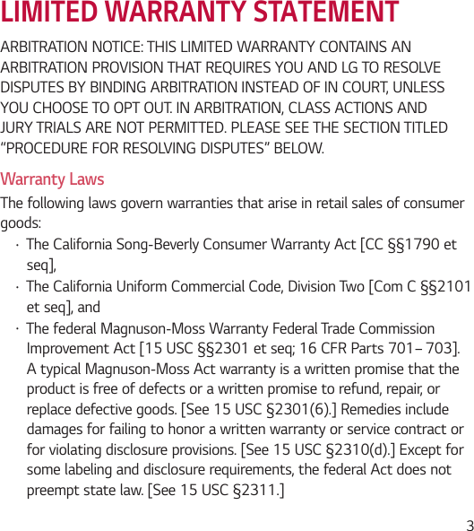  3LIMITED WARRANTY STATEMENTARBITRATION NOTICE: THIS LIMITED WARRANTY CONTAINS AN ARBITRATION PROVISION THAT REQUIRES YOU AND LG TO RESOLVE DISPUTES BY BINDING ARBITRATION INSTEAD OF IN COURT, UNLESS YOU CHOOSE TO OPT OUT. IN ARBITRATION, CLASS ACTIONS AND JURY TRIALS ARE NOT PERMITTED. PLEASE SEE THE SECTION TITLED “PROCEDURE FOR RESOLVING DISPUTES” BELOW.Warranty LawsThe following laws govern warranties that arise in retail sales of consumer goods:• The California Song-Beverly Consumer Warranty Act [CC §§1790 et seq],• The California Uniform Commercial Code, Division Two [Com C §§2101 et seq], and • The federal Magnuson-Moss Warranty Federal Trade Commission Improvement Act [15 USC §§2301 et seq; 16 CFR Parts 701– 703]. A typical Magnuson-Moss Act warranty is a written promise that the product is free of defects or a written promise to refund, repair, or replace defective goods. [See 15 USC §2301(6).] Remedies include damages for failing to honor a written warranty or service contract or for violating disclosure provisions. [See 15 USC §2310(d).] Except for some labeling and disclosure requirements, the federal Act does not preempt state law. [See 15 USC §2311.]