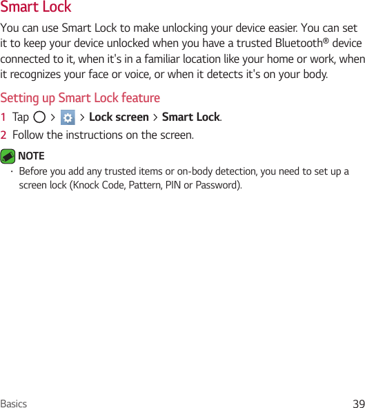 Basics 39Smart LockYou can use Smart Lock to make unlocking your device easier. You can set it to keep your device unlocked when you have a trusted Bluetooth® device connected to it, when it&apos;s in a familiar location like your home or work, when it recognizes your face or voice, or when it detects it&apos;s on your body.Setting up Smart Lock feature1  Tap   &gt;   &gt; Lock screen &gt; Smart Lock.2  Follow the instructions on the screen. NOTE • Before you add any trusted items or on-body detection, you need to set up a screen lock (Knock Code, Pattern, PIN or Password).