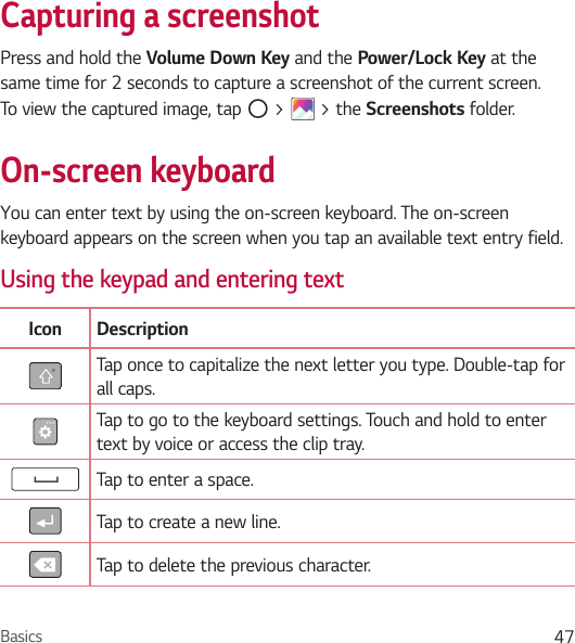 Basics 47Capturing a screenshotPress and hold the Volume Down Key and the Power/Lock Key at the same time for 2 seconds to capture a screenshot of the current screen.To view the captured image, tap   &gt;   &gt; the Screenshots folder.On-screen keyboardYou can enter text by using the on-screen keyboard. The on-screen keyboard appears on the screen when you tap an available text entry field.Using the keypad and entering textIcon DescriptionTap once to capitalize the next letter you type. Double-tap for all caps.Tap to go to the keyboard settings. Touch and hold to enter text by voice or access the clip tray.Tap to enter a space.Tap to create a new line.Tap to delete the previous character.