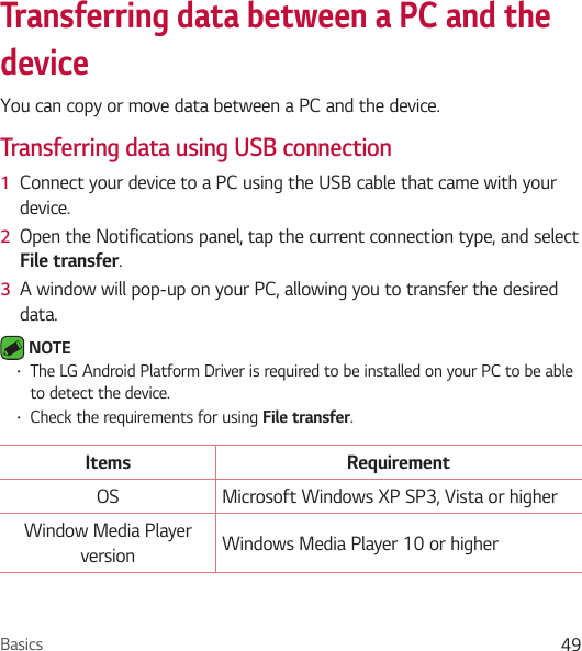 Basics 49Transferring data between a PC and the deviceYou can copy or move data between a PC and the device. Transferring data using USB connection1  Connect your device to a PC using the USB cable that came with your device.2  Open the Notifications panel, tap the current connection type, and select File transfer.3  A window will pop-up on your PC, allowing you to transfer the desired data. NOTE • The LG Android Platform Driver is required to be installed on your PC to be able to detect the device.• Check the requirements for using File transfer.Items RequirementOS Microsoft Windows XP SP3, Vista or higherWindow Media Player version Windows Media Player 10 or higher