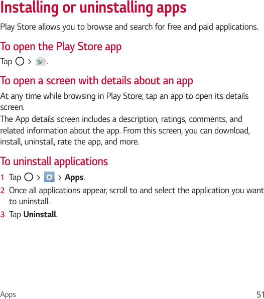 Apps 51Installing or uninstalling appsPlay Store allows you to browse and search for free and paid applications.To open the Play Store appTap   &gt;  .To open a screen with details about an appAt any time while browsing in Play Store, tap an app to open its details screen.The App details screen includes a description, ratings, comments, and related information about the app. From this screen, you can download, install, uninstall, rate the app, and more.To uninstall applications1  Tap   &gt;   &gt; Apps.2  Once all applications appear, scroll to and select the application you want to uninstall.3  Tap Uninstall.