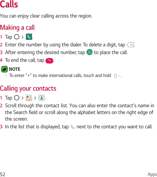 Apps52CallsYou can enjoy clear calling across the region.Making a call1  Tap   &gt;  .2  Enter the number by using the dialer. To delete a digit, tap  .3  After entering the desired number, tap   to place the call.4  To end the call, tap  . NOTE • To enter &quot;+&quot; to make international calls, touch and hold  .Calling your contacts1  Tap   &gt;   &gt;  .2  Scroll through the contact list. You can also enter the contact&apos;s name in the Search field or scroll along the alphabet letters on the right edge of the screen.3  In the list that is displayed, tap   next to the contact you want to call.
