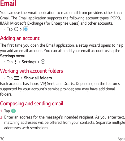 Apps70EmailYou can use the Email application to read email from providers other than Gmail.TheEmailapplicationsupportsthefollowingaccounttypes:POP3,IMAP, Microsoft Exchange (for Enterprise users) and other accounts.• Tap   &gt;  .Adding an accountThe first time you open the Email application, a setup wizard opens to help you add an email account. You can also add your email account using the Settings menu.• Tap   &gt; Settings &gt; .Working with account folders• Tap   &gt; Show all folders.Each account has Inbox, VIP, Sent, and Drafts. Depending on the features supported by your account&apos;s service provider, you may have additional folders.Composing and sending email1  Tap  .2  Enter an address for the message&apos;s intended recipient. As you enter text, matching addresses will be offered from your contacts. Separate multiple addresses with semicolons.