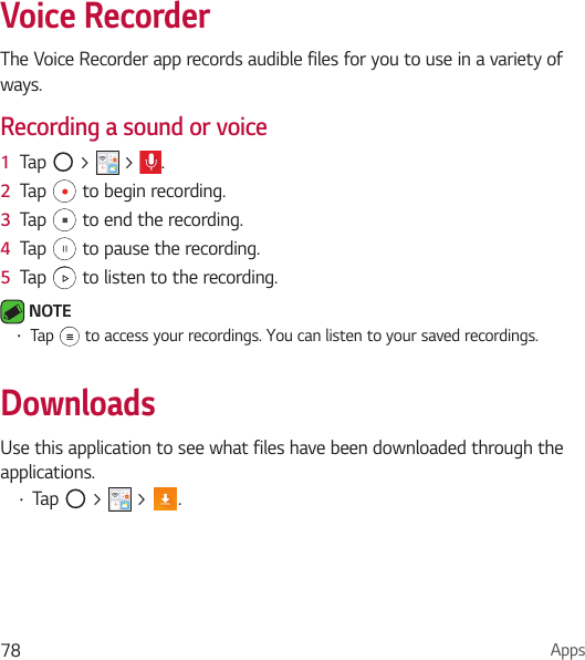 Apps78Voice RecorderThe Voice Recorder app records audible files for you to use in a variety of ways.Recording a sound or voice1  Tap   &gt;   &gt;  .2  Tap   to begin recording.3  Tap   to end the recording.4  Tap   to pause the recording.5  Tap   to listen to the recording. NOTE • Tap   to access your recordings. You can listen to your saved recordings.DownloadsUse this application to see what files have been downloaded through the applications.• Tap   &gt;   &gt;  .