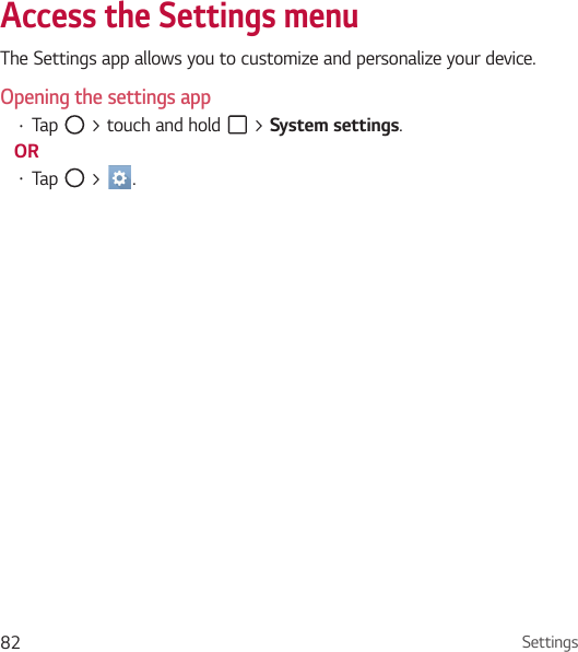 Settings82Access the Settings menu The Settings app allows you to customize and personalize your device.Opening the settings app• Tap   &gt; touch and hold   &gt; System settings. OR• Tap   &gt;  . 