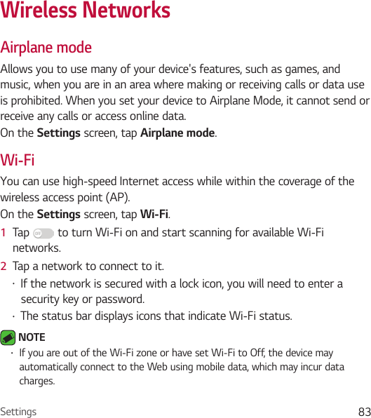 Settings 83Wireless NetworksAirplane modeAllows you to use many of your device&apos;s features, such as games, and music, when you are in an area where making or receiving calls or data use is prohibited. When you set your device to Airplane Mode, it cannot send or receive any calls or access online data.On the Settings screen, tap Airplane mode.Wi-FiYou can use high-speed Internet access while within the coverage of the wireless access point (AP).On the Settings screen, tap Wi-Fi.1  Tap   to turn Wi-Fi on and start scanning for available Wi-Fi networks.2  Tap a network to connect to it.• If the network is secured with a lock icon, you will need to enter a security key or password.• The status bar displays icons that indicate Wi-Fi status. NOTE • If you are out of the Wi-Fi zone or have set Wi-Fi to Off, the device may automatically connect to the Web using mobile data, which may incur data charges.
