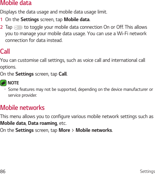Settings86Mobile dataDisplays the data usage and mobile data usage limit.1  On the Settings screen, tap Mobile data.2  Tap   to toggle your mobile data connection On or Off. This allows you to manage your mobile data usage. You can use a Wi-Fi network connection for data instead.CallYou can customise call settings, such as voice call and international call options.On the Settings screen, tap Call. NOTE • Some features may not be supported, depending on the device manufacturer or service provider.Mobile networksThis menu allows you to configure various mobile network settings such as Mobile data, Data roaming, etc.On the Settings screen, tap More &gt; Mobile networks.