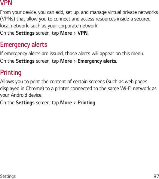 Settings 87VPNFrom your device, you can add, set up, and manage virtual private networks (VPNs) that allow you to connect and access resources inside a secured local network, such as your corporate network. On the Settings screen, tap More &gt; VPN.Emergency alertsIf emergency alerts are issued, those alerts will appear on this menu.On the Settings screen, tap More &gt; Emergency alerts.PrintingAllows you to print the content of certain screens (such as web pages displayed in Chrome) to a printer connected to the same Wi-Fi network as your Android device.On the Settings screen, tap More &gt; Printing.